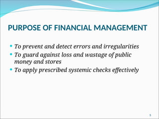 5
PURPOSE OF FINANCIAL MANAGEMENT
 To prevent and detect errors and irregularities
 To guard against loss and wastage of public
money and stores
 To apply prescribed systemic checks effectively
 