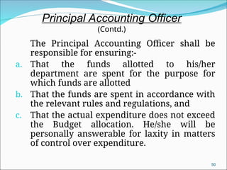 The Principal Accounting Officer shall be
responsible for ensuring:-
a. That the funds allotted to his/her
department are spent for the purpose for
which funds are allotted
b. That the funds are spent in accordance with
the relevant rules and regulations, and
c. That the actual expenditure does not exceed
the Budget allocation. He/she will be
personally answerable for laxity in matters
of control over expenditure.
50
Principal Accounting Officer
(Contd.)
 