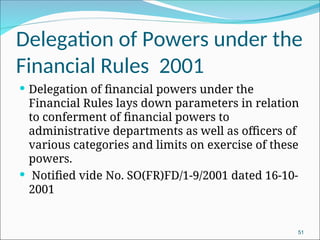 Delegation of Powers under the
Financial Rules 2001
 Delegation of financial powers under the
Financial Rules lays down parameters in relation
to conferment of financial powers to
administrative departments as well as officers of
various categories and limits on exercise of these
powers.
 Notified vide No. SO(FR)FD/1-9/2001 dated 16-10-
2001
51
 