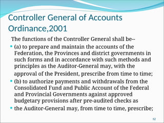 Controller General of Accounts
Ordinance,2001
The functions of the Controller General shall be--
 (a) to prepare and maintain the accounts of the
Federation, the Provinces and district governments in
such forms and in accordance with such methods and
principles as the Auditor-General may, with the
approval of the President, prescribe from time to time;
 (b) to authorize payments and withdrawals from the
Consolidated Fund and Public Account of the Federal
and Provincial Governments against approved
budgetary provisions after pre-audited checks as
 the Auditor-General may, from time to time, prescribe;
52
 