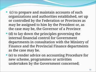  (c) to prepare and maintain accounts of such
organizations and authorities established, set up
or controlled by the Federation or Provinces as
may be assigned to him by the President or, as
the case may be, the Governor of a Province
 (d) to lay down the principles governing the
internal financial control for Government
departments in consultation with the Ministry of
Finance and the Provincial Finance departments
as the case may be.
 (e) to render advice on accounting Procedure for
new scheme, programmes or activities
undertaken by the Government concerned;
53
 