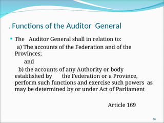 . Functions of the Auditor General
 The Auditor General shall in relation to:
a) The accounts of the Federation and of the
Provinces;
and
b) the accounts of any Authority or body
established by the Federation or a Province,
perform such functions and exercise such powers as
may be determined by or under Act of Parliament
Article 169
56
 