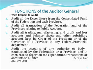 FUNCTIONS of the Auditor General
With Respect to Audit
a. Audit all the Expenditure from the Consolidated Fund
of the Federation and each Province.
b. Audit all transaction of the Federation and of the
Provinces relating to Public Account.
c. Audit all trading, manufacturing, and profit and loss
accounts and balance sheets and other subsidiary
accounts kept by Order of the President or of the
Governor of a Province in any Federal/Provincial
department.
d. Audit the accounts of any authority or body
established by the Federation or a Province, and in
each case to report on the expenditure, transactions or
accounts so audited Section 8 of
AGP Ord 2001
57
 