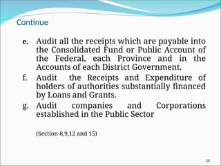 Continue
e. Audit all the receipts which are payable into
the Consolidated Fund or Public Account of
the Federal, each Province and in the
Accounts of each District Government.
f. Audit the Receipts and Expenditure of
holders of authorities substantially financed
by Loans and Grants.
g. Audit companies and Corporations
established in the Public Sector
(Section-8,9,12 and 15)
58
 