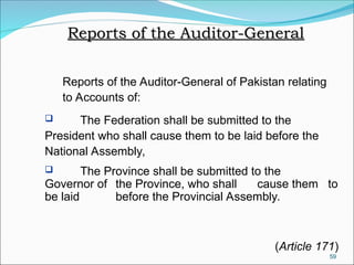 59
Reports of the Auditor-General
Reports of the Auditor-General
Reports of the Auditor-General of Pakistan relating
to Accounts of:
 The Federation shall be submitted to the
President who shall cause them to be laid before the
National Assembly,
 The Province shall be submitted to the
Governor of the Province, who shall cause them to
be laid before the Provincial Assembly.
(Article 171)
 