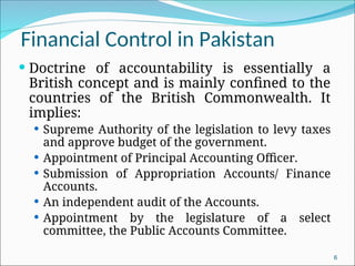 Financial Control in Pakistan
 Doctrine of accountability is essentially a
British concept and is mainly confined to the
countries of the British Commonwealth. It
implies:
 Supreme Authority of the legislation to levy taxes
and approve budget of the government.
 Appointment of Principal Accounting Officer.
 Submission of Appropriation Accounts/ Finance
Accounts.
 An independent audit of the Accounts.
 Appointment by the legislature of a select
committee, the Public Accounts Committee.
6
 