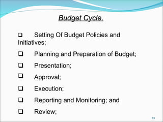 63
Budget Cycle.
Budget Cycle.
 Setting Of Budget Policies and
Initiatives;
 Planning and Preparation of Budget;
 Presentation;
 Approval;
 Execution;
 Reporting and Monitoring; and
 Review;
 