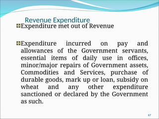 Revenue Expenditure
Expenditure met out of Revenue
Expenditure incurred on pay and
allowances of the Government servants,
essential items of daily use in offices,
minor/major repairs of Government assets,
Commodities and Services, purchase of
durable goods, mark up or loan, subsidy on
wheat and any other expenditure
sanctioned or declared by the Government
as such.
67
 