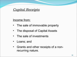 68
Capital Receipts
Income from:
• The sale of immovable property
• The disposal of Capital Assets
• The sale of investments
• Loans; and
• Grants and other receipts of a non-
recurring nature.
 