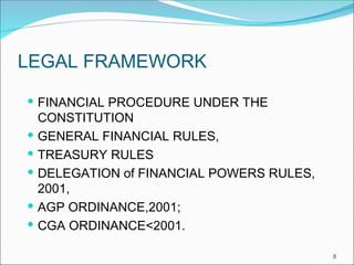 8
LEGAL FRAMEWORK
 FINANCIAL PROCEDURE UNDER THE
CONSTITUTION
 GENERAL FINANCIAL RULES,
 TREASURY RULES
 DELEGATION of FINANCIAL POWERS RULES,
2001,
 AGP ORDINANCE,2001;
 CGA ORDINANCE<2001.
 