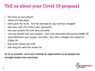 16
Tell us about your Covid 19 proposal
• the name of your project
• where it'll take place
• what you'd like to do - how ...