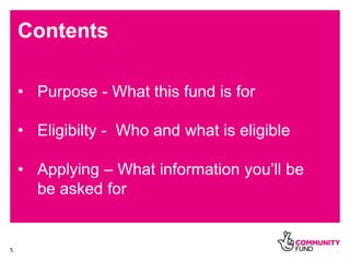 5
Contents
• Purpose - What this fund is for
• Eligibilty - Who and what is eligible
• Applying – What information you’ll ...