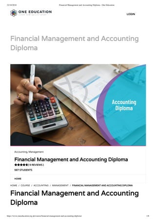 22/10/2018 Financial Management and Accounting Diploma - One Education
https://www.oneeducation.org.uk/course/ﬁnancial-management-and-accounting-diploma/ 1/8
Financial Management and Accounting
Diploma
HOME
HOME / COURSE / ACCOUNTING / MANAGEMENT / FINANCIAL MANAGEMENT AND ACCOUNTING DIPLOMA
Financial Management and Accounting
Diploma
Accounting, Management
Financial Management and Accounting Diploma
( 9 REVIEWS )
597 STUDENTS

LOGIN
 