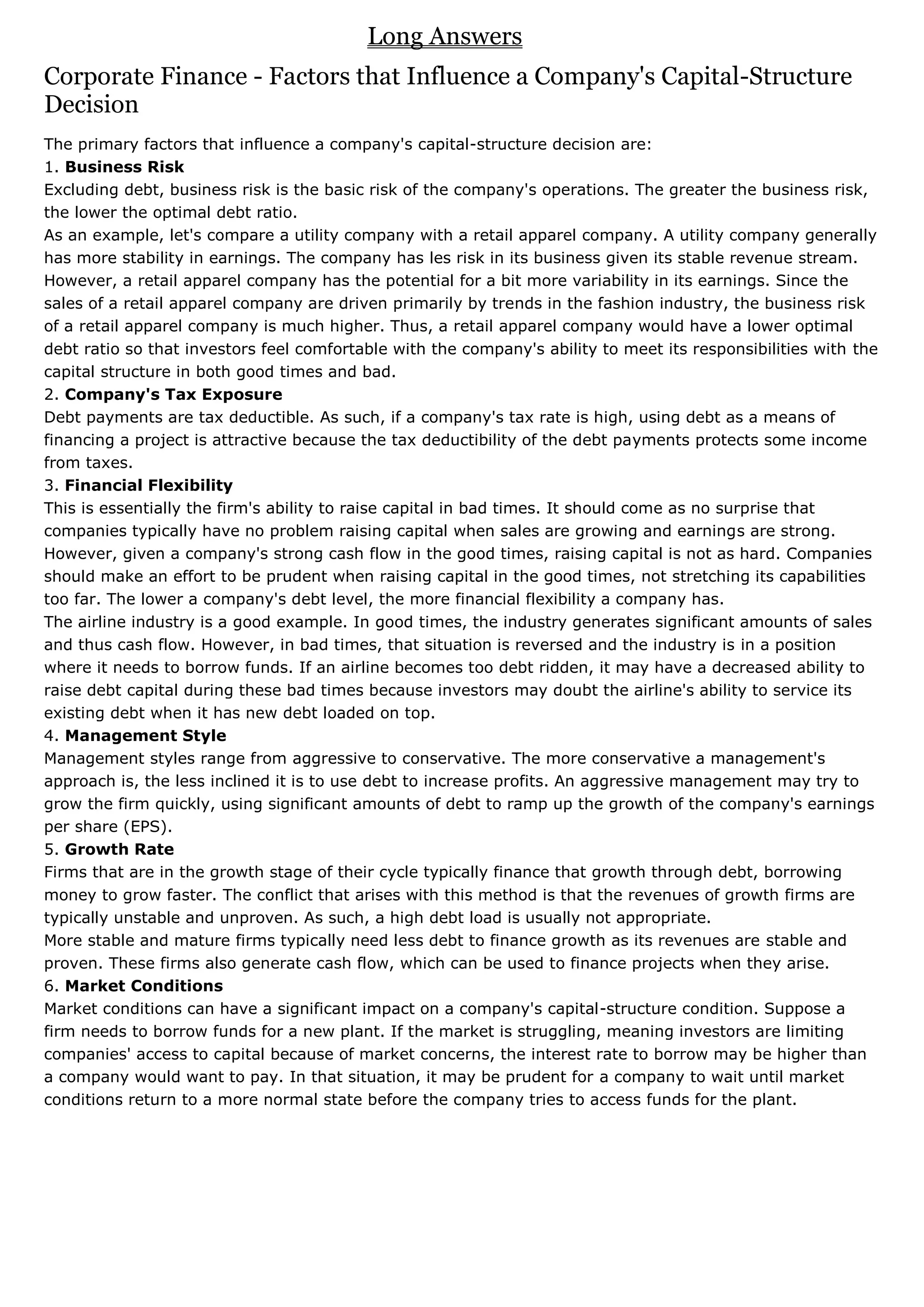 Long Answers
Corporate Finance - Factors that Influence a Company's Capital-Structure
Decision
The primary factors that influence a company's capital-structure decision are:
1. Business Risk
Excluding debt, business risk is the basic risk of the company's operations. The greater the business risk,
the lower the optimal debt ratio.
As an example, let's compare a utility company with a retail apparel company. A utility company generally
has more stability in earnings. The company has les risk in its business given its stable revenue stream.
However, a retail apparel company has the potential for a bit more variability in its earnings. Since the
sales of a retail apparel company are driven primarily by trends in the fashion industry, the business risk
of a retail apparel company is much higher. Thus, a retail apparel company would have a lower optimal
debt ratio so that investors feel comfortable with the company's ability to meet its responsibilities with the
capital structure in both good times and bad.
2. Company's Tax Exposure
Debt payments are tax deductible. As such, if a company's tax rate is high, using debt as a means of
financing a project is attractive because the tax deductibility of the debt payments protects some income
from taxes.
3. Financial Flexibility
This is essentially the firm's ability to raise capital in bad times. It should come as no surprise that
companies typically have no problem raising capital when sales are growing and earnings are strong.
However, given a company's strong cash flow in the good times, raising capital is not as hard. Companies
should make an effort to be prudent when raising capital in the good times, not stretching its capabilities
too far. The lower a company's debt level, the more financial flexibility a company has.
The airline industry is a good example. In good times, the industry generates significant amounts of sales
and thus cash flow. However, in bad times, that situation is reversed and the industry is in a position
where it needs to borrow funds. If an airline becomes too debt ridden, it may have a decreased ability to
raise debt capital during these bad times because investors may doubt the airline's ability to service its
existing debt when it has new debt loaded on top.
4. Management Style
Management styles range from aggressive to conservative. The more conservative a management's
approach is, the less inclined it is to use debt to increase profits. An aggressive management may try to
grow the firm quickly, using significant amounts of debt to ramp up the growth of the company's earnings
per share (EPS).
5. Growth Rate
Firms that are in the growth stage of their cycle typically finance that growth through debt, borrowing
money to grow faster. The conflict that arises with this method is that the revenues of growth firms are
typically unstable and unproven. As such, a high debt load is usually not appropriate.
More stable and mature firms typically need less debt to finance growth as its revenues are stable and
proven. These firms also generate cash flow, which can be used to finance projects when they arise.
6. Market Conditions
Market conditions can have a significant impact on a company's capital-structure condition. Suppose a
firm needs to borrow funds for a new plant. If the market is struggling, meaning investors are limiting
companies' access to capital because of market concerns, the interest rate to borrow may be higher than
a company would want to pay. In that situation, it may be prudent for a company to wait until market
conditions return to a more normal state before the company tries to access funds for the plant.
 