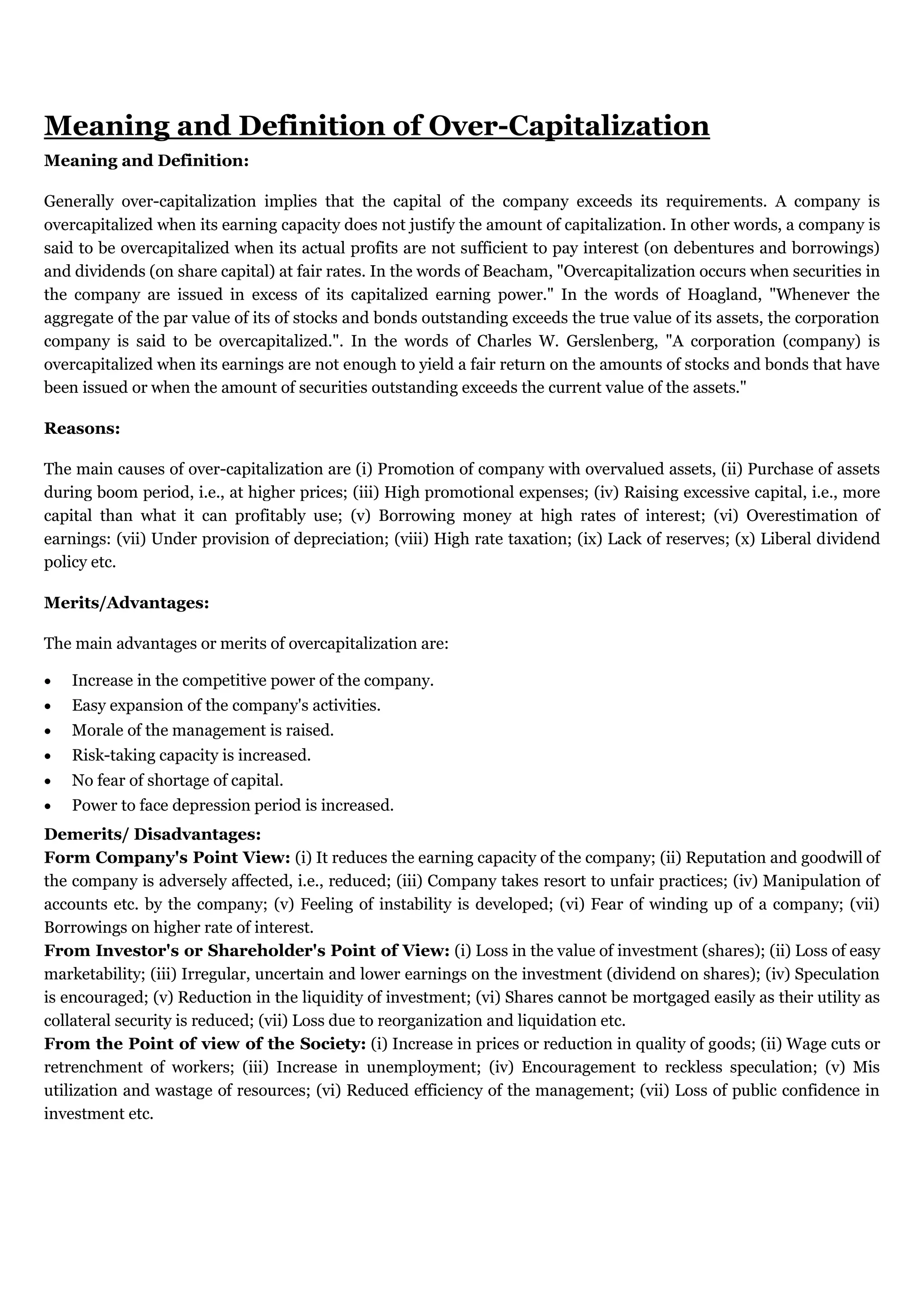 Meaning and Definition of Over-Capitalization
Meaning and Definition:
Generally over-capitalization implies that the capital of the company exceeds its requirements. A company is
overcapitalized when its earning capacity does not justify the amount of capitalization. In other words, a company is
said to be overcapitalized when its actual profits are not sufficient to pay interest (on debentures and borrowings)
and dividends (on share capital) at fair rates. In the words of Beacham, "Overcapitalization occurs when securities in
the company are issued in excess of its capitalized earning power." In the words of Hoagland, "Whenever the
aggregate of the par value of its of stocks and bonds outstanding exceeds the true value of its assets, the corporation
company is said to be overcapitalized.". In the words of Charles W. Gerslenberg, "A corporation (company) is
overcapitalized when its earnings are not enough to yield a fair return on the amounts of stocks and bonds that have
been issued or when the amount of securities outstanding exceeds the current value of the assets."
Reasons:
The main causes of over-capitalization are (i) Promotion of company with overvalued assets, (ii) Purchase of assets
during boom period, i.e., at higher prices; (iii) High promotional expenses; (iv) Raising excessive capital, i.e., more
capital than what it can profitably use; (v) Borrowing money at high rates of interest; (vi) Overestimation of
earnings: (vii) Under provision of depreciation; (viii) High rate taxation; (ix) Lack of reserves; (x) Liberal dividend
policy etc.
Merits/Advantages:
The main advantages or merits of overcapitalization are:
 Increase in the competitive power of the company.
 Easy expansion of the company's activities.
 Morale of the management is raised.
 Risk-taking capacity is increased.
 No fear of shortage of capital.
 Power to face depression period is increased.
Demerits/ Disadvantages:
Form Company's Point View: (i) It reduces the earning capacity of the company; (ii) Reputation and goodwill of
the company is adversely affected, i.e., reduced; (iii) Company takes resort to unfair practices; (iv) Manipulation of
accounts etc. by the company; (v) Feeling of instability is developed; (vi) Fear of winding up of a company; (vii)
Borrowings on higher rate of interest.
From Investor's or Shareholder's Point of View: (i) Loss in the value of investment (shares); (ii) Loss of easy
marketability; (iii) Irregular, uncertain and lower earnings on the investment (dividend on shares); (iv) Speculation
is encouraged; (v) Reduction in the liquidity of investment; (vi) Shares cannot be mortgaged easily as their utility as
collateral security is reduced; (vii) Loss due to reorganization and liquidation etc.
From the Point of view of the Society: (i) Increase in prices or reduction in quality of goods; (ii) Wage cuts or
retrenchment of workers; (iii) Increase in unemployment; (iv) Encouragement to reckless speculation; (v) Mis
utilization and wastage of resources; (vi) Reduced efficiency of the management; (vii) Loss of public confidence in
investment etc.
 