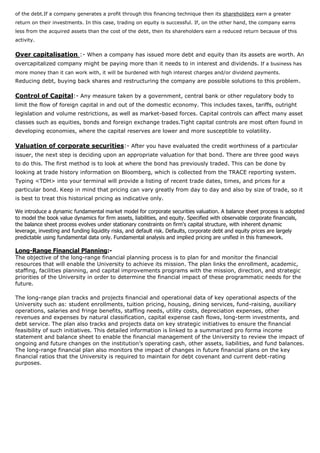 of the debt.If a company generates a profit through this financing technique then its shareholders earn a greater
return on their investments. In this case, trading on equity is successful. If, on the other hand, the company earns
less from the acquired assets than the cost of the debt, then its shareholders earn a reduced return because of this
activity.
Over capitalisation :- When a company has issued more debt and equity than its assets are worth. An
overcapitalized company might be paying more than it needs to in interest and dividends. If a business has
more money than it can work with, it will be burdened with high interest charges and/or dividend payments.
Reducing debt, buying back shares and restructuring the company are possible solutions to this problem.
Control of Capital:- Any measure taken by a government, central bank or other regulatory body to
limit the flow of foreign capital in and out of the domestic economy. This includes taxes, tariffs, outright
legislation and volume restrictions, as well as market-based forces. Capital controls can affect many asset
classes such as equities, bonds and foreign exchange trades.Tight capital controls are most often found in
developing economies, where the capital reserves are lower and more susceptible to volatility.
Valuation of corporate securities:- After you have evaluated the credit worthiness of a particular
issuer, the next step is deciding upon an appropriate valuation for that bond. There are three good ways
to do this. The first method is to look at where the bond has previously traded. This can be done by
looking at trade history information on Bloomberg, which is collected from the TRACE reporting system.
Typing <TDH> into your terminal will provide a listing of recent trade dates, times, and prices for a
particular bond. Keep in mind that pricing can vary greatly from day to day and also by size of trade, so it
is best to treat this historical pricing as indicative only.
We introduce a dynamic fundamental market model for corporate securities valuation. A balance sheet process is adopted
to model the book value dynamics for firm assets, liabilities, and equity. Specified with observable corporate financials,
the balance sheet process evolves under stationary constraints on firm's capital structure, with inherent dynamic
leverage, investing and funding liquidity risks, and default risk. Defaults, corporate debt and equity prices are largely
predictable using fundamental data only. Fundamental analysis and implied pricing are unified in this framework.
Long-Range Financial Planning:-
The objective of the long-range financial planning process is to plan for and monitor the financial
resources that will enable the University to achieve its mission. The plan links the enrollment, academic,
staffing, facilities planning, and capital improvements programs with the mission, direction, and strategic
priorities of the University in order to determine the financial impact of these programmatic needs for the
future.
The long-range plan tracks and projects financial and operational data of key operational aspects of the
University such as: student enrollments, tuition pricing, housing, dining services, fund-raising, auxiliary
operations, salaries and fringe benefits, staffing needs, utility costs, depreciation expenses, other
revenues and expenses by natural classification, capital expense cash flows, long-term investments, and
debt service. The plan also tracks and projects data on key strategic initiatives to ensure the financial
feasibility of such initiatives. This detailed information is linked to a summarized pro forma income
statement and balance sheet to enable the financial management of the University to review the impact of
ongoing and future changes on the institution’s operating cash, other assets, liabilities, and fund balances.
The long-range financial plan also monitors the impact of changes in future financial plans on the key
financial ratios that the University is required to maintain for debt covenant and current debt-rating
purposes.
 