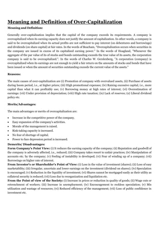 Meaning and Definition of Over-Capitalization
Meaning and Definition:
Generally over-capitalization implies that the capital of the company exceeds its requirements. A company is
overcapitalized when its earning capacity does not justify the amount of capitalization. In other words, a company is
said to be overcapitalized when its actual profits are not sufficient to pay interest (on debentures and borrowings)
and dividends (on share capital) at fair rates. In the words of Beacham, "Overcapitalization occurs when securities in
the company are issued in excess of its capitalized earning power." In the words of Hoagland, "Whenever the
aggregate of the par value of its of stocks and bonds outstanding exceeds the true value of its assets, the corporation
company is said to be overcapitalized.". In the words of Charles W. Gerslenberg, "A corporation (company) is
overcapitalized when its earnings are not enough to yield a fair return on the amounts of stocks and bonds that have
been issued or when the amount of securities outstanding exceeds the current value of the assets."
Reasons:
The main causes of over-capitalization are (i) Promotion of company with overvalued assets, (ii) Purchase of assets
during boom period, i.e., at higher prices; (iii) High promotional expenses; (iv) Raising excessive capital, i.e., more
capital than what it can profitably use; (v) Borrowing money at high rates of interest; (vi) Overestimation of
earnings: (vii) Under provision of depreciation; (viii) High rate taxation; (ix) Lack of reserves; (x) Liberal dividend
policy etc.
Merits/Advantages:
The main advantages or merits of overcapitalization are:
 Increase in the competitive power of the company.
 Easy expansion of the company's activities.
 Morale of the management is raised.
 Risk-taking capacity is increased.
 No fear of shortage of capital.
 Power to face depression period is increased.
Demerits/ Disadvantages:
Form Company's Point View: (i) It reduces the earning capacity of the company; (ii) Reputation and goodwill of
the company is adversely affected, i.e., reduced; (iii) Company takes resort to unfair practices; (iv) Manipulation of
accounts etc. by the company; (v) Feeling of instability is developed; (vi) Fear of winding up of a company; (vii)
Borrowings on higher rate of interest.
From Investor's or Shareholder's Point of View: (i) Loss in the value of investment (shares); (ii) Loss of easy
marketability; (iii) Irregular, uncertain and lower earnings on the investment (dividend on shares); (iv) Speculation
is encouraged; (v) Reduction in the liquidity of investment; (vi) Shares cannot be mortgaged easily as their utility as
collateral security is reduced; (vii) Loss due to reorganization and liquidation etc.
From the Point of view of the Society: (i) Increase in prices or reduction in quality of goods; (ii) Wage cuts or
retrenchment of workers; (iii) Increase in unemployment; (iv) Encouragement to reckless speculation; (v) Mis
utilization and wastage of resources; (vi) Reduced efficiency of the management; (vii) Loss of public confidence in
investment etc.
 