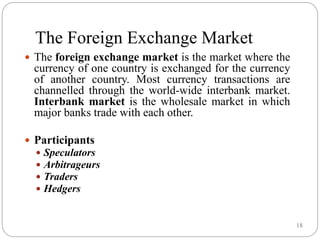 18
The Foreign Exchange Market
 The foreign exchange market is the market where the
currency of one country is exchanged for the currency
of another country. Most currency transactions are
channelled through the world-wide interbank market.
Interbank market is the wholesale market in which
major banks trade with each other.
 Participants
 Speculators
 Arbitrageurs
 Traders
 Hedgers
 