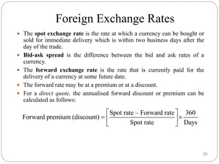 20
Foreign Exchange Rates
 The spot exchange rate is the rate at which a currency can be bought or
sold for immediate delivery which is within two business days after the
day of the trade.
 Bid-ask spread is the difference between the bid and ask rates of a
currency.
 The forward exchange rate is the rate that is currently paid for the
delivery of a currency at some future date.
 The forward rate may be at a premium or at a discount.
 For a direct quote, the annualised forward discount or premium can be
calculated as follows:
Spot rate – Forward rate 360
Forward premium (discount)
Spot rate Days
 
 
 
 
 
