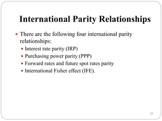 21
International Parity Relationships
 There are the following four international parity
relationships:
 Interest rate parity (IRP)
 Purchasing power parity (PPP)
 Forward rates and future spot rates parity
 International Fisher effect (IFE).
 