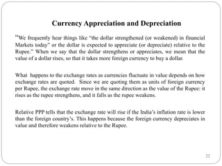 22
Currency Appreciation and Depreciation
“We frequently hear things like “the dollar strengthened (or weakened) in financial
Markets today” or the dollar is expected to appreciate (or depreciate) relative to the
Rupee.” When we say that the dollar strengthens or appreciates, we mean that the
value of a dollar rises, so that it takes more foreign currency to buy a dollar.
What happens to the exchange rates as currencies fluctuate in value depends on how
exchange rates are quoted. Since we are quoting them as units of foreign currency
per Rupee, the exchange rate move in the same direction as the value of the Rupee: it
rises as the rupee strengthens, and it falls as the rupee weakens.
Relative PPP tells that the exchange rate will rise if the India’s inflation rate is lower
than the foreign country’s. This happens because the foreign currency depreciates in
value and therefore weakens relative to the Rupee.
 