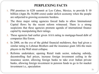 26
PERPLEXING FACTS
1. PM promises in G20 summit at Los Cabos, Mexico, to provide $ 10
billlion (Appx Rs 56,000 crore) under deficit economy when the people
are subjected to growing economic burdens.
2. The three major rating agencies forced India to allow International
Capital flows by the recent reform witnessed. There is a strong
suspicions that these agencies promote agenda of international finance
capital by manipulating their ratings.
3. These agencies had earlier given AAA rating to mortgage-based debt of
companies like Enron.
4. In 2008, on the eve of the global financial meltdown, they had given a
similar rating to Lehman Brothers and the insurance giant AIG-the main
players in the Wall street collapse.
5. Reforms undertaken; opening Retail trade sector, reducing subsidy,
decontrolling fuel prices, increase foreign investment ceiling in thr
insurance sector, allowing foreign banks to take over Indian private
banks, allowing foreign investment in pension funds to go in for maeket
investment i.e., speculation
 