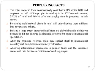 27
PERPLEXING FACTS
1. The retail sector in India conservatively contributes 11% of the GDP and
employs over 40 million people. According to the 4th Economic census,
38.2% of rural and 46.4% of urban employment is generated in this
sector.
2. Permitting multinational giants in retail will only displace these millions
into poverty and misery.
3. India to a large extent protected itself from the global financial meltdown
because it did not allowed its financial sector to be open to international
speculation.
4. After the proposed reforms, India may subject itself to international
volatility and thus, become extremely vulnerable.
5. Allowing international speculation in pension funds and the insurance
sector will ruin the lives of millions of working people.
 