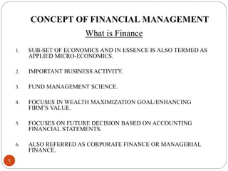 CONCEPT OF FINANCIAL MANAGEMENT
What is Finance
1. SUB-SET OF ECONOMICS AND IN ESSENCE IS ALSO TERMED AS
APPLIED MICRO-ECONOMICS.
2. IMPORTANT BUSINESS ACTIVITY.
3. FUND MANAGEMENT SCIENCE.
4. FOCUSES IN WEALTH MAXIMIZATION GOAL/ENHANCING
FIRM’S VALUE.
5. FOCUSES ON FUTURE DECISION BASED ON ACCOUNTING
FINANCIAL STATEMENTS.
6. ALSO REFERRED AS CORPORATE FINANCE OR MANAGERIAL
FINANCE.
1
 
