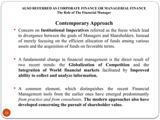 ALSO REFERRED AS CORPORATE FINANCE OR MANAGERIAL FINANCE
The Role of The Financial Manager
Contemporary Approach
 Concern on Institutional Imperatives referred as the focus which lead
to divergence between the goals of Managers and Shareholders. Instead
of merely focusing on the efficient allocation of funds among various
assets and the acquisition of funds on favorable terms.
 A fundamental change in financial management is the direct result of
two recent trends: the Globalization of Competition and the
Integration of World financial markets facilitated by Improved
ability to collect and analyze information.
 A common element, which distinguishes the recent Financial
Management tools from the earlier ones have emerged predominantly
from practice and from consultants. The modern approaches also have
developed concerning the pursuit of shareholder value.
13
 