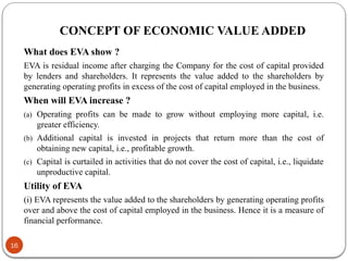 CONCEPT OF ECONOMIC VALUE ADDED
What does EVA show ?
EVA is residual income after charging the Company for the cost of capital provided
by lenders and shareholders. It represents the value added to the shareholders by
generating operating profits in excess of the cost of capital employed in the business.
When will EVA increase ?
(a) Operating profits can be made to grow without employing more capital, i.e.
greater efficiency.
(b) Additional capital is invested in projects that return more than the cost of
obtaining new capital, i.e., profitable growth.
(c) Capital is curtailed in activities that do not cover the cost of capital, i.e., liquidate
unproductive capital.
Utility of EVA
(i) EVA represents the value added to the shareholders by generating operating profits
over and above the cost of capital employed in the business. Hence it is a measure of
financial performance.
16
 