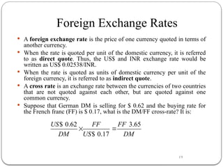 19
Foreign Exchange Rates
 A foreign exchange rate is the price of one currency quoted in terms of
another currency.
 When the rate is quoted per unit of the domestic currency, it is referred
to as direct quote. Thus, the US$ and INR exchange rate would be
written as US$ 0.02538/INR.
 When the rate is quoted as units of domestic currency per unit of the
foreign currency, it is referred to as indirect quote.
 A cross rate is an exchange rate between the currencies of two countries
that are not quoted against each other, but are quoted against one
common currency.
 Suppose that German DM is selling for $ 0.62 and the buying rate for
the French franc (FF) is $ 0.17, what is the DM/FF cross-rate? It is:
$ 0.62 3.65
$ 0.17
US FF FF
DM US DM
 
 