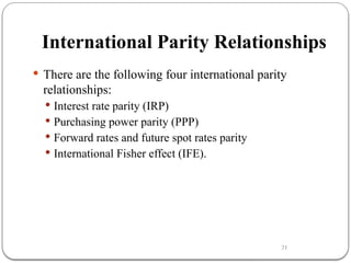 21
International Parity Relationships
 There are the following four international parity
relationships:
 Interest rate parity (IRP)
 Purchasing power parity (PPP)
 Forward rates and future spot rates parity
 International Fisher effect (IFE).
 