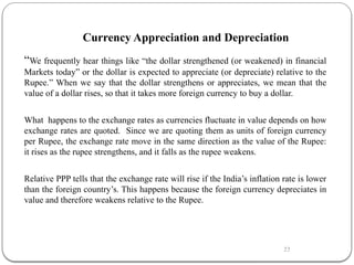 22
Currency Appreciation and Depreciation
“We frequently hear things like “the dollar strengthened (or weakened) in financial
Markets today” or the dollar is expected to appreciate (or depreciate) relative to the
Rupee.” When we say that the dollar strengthens or appreciates, we mean that the
value of a dollar rises, so that it takes more foreign currency to buy a dollar.
What happens to the exchange rates as currencies fluctuate in value depends on how
exchange rates are quoted. Since we are quoting them as units of foreign currency
per Rupee, the exchange rate move in the same direction as the value of the Rupee:
it rises as the rupee strengthens, and it falls as the rupee weakens.
Relative PPP tells that the exchange rate will rise if the India’s inflation rate is lower
than the foreign country’s. This happens because the foreign currency depreciates in
value and therefore weakens relative to the Rupee.
 