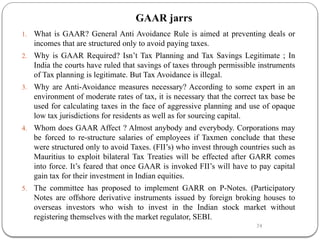 24
GAAR jarrs
1. What is GAAR? General Anti Avoidance Rule is aimed at preventing deals or
incomes that are structured only to avoid paying taxes.
2. Why is GAAR Required? Isn’t Tax Planning and Tax Savings Legitimate ; In
India the courts have ruled that savings of taxes through permissible instruments
of Tax planning is legitimate. But Tax Avoidance is illegal.
3. Why are Anti-Avoidance measures necessary? According to some expert in an
environment of moderate rates of tax, it is necessary that the correct tax base be
used for calculating taxes in the face of aggressive planning and use of opaque
low tax jurisdictions for residents as well as for sourcing capital.
4. Whom does GAAR Affect ? Almost anybody and everybody. Corporations may
be forced to re-structure salaries of employees if Taxmen conclude that these
were structured only to avoid Taxes. (FII’s) who invest through countries such as
Mauritius to exploit bilateral Tax Treaties will be effected after GARR comes
into force. It’s feared that once GAAR is invoked FII’s will have to pay capital
gain tax for their investment in Indian equities.
5. The committee has proposed to implement GARR on P-Notes. (Participatory
Notes are offshore derivative instruments issued by foreign broking houses to
overseas investors who wish to invest in the Indian stock market without
registering themselves with the market regulator, SEBI.
 