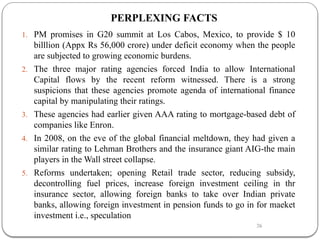 26
PERPLEXING FACTS
1. PM promises in G20 summit at Los Cabos, Mexico, to provide $ 10
billlion (Appx Rs 56,000 crore) under deficit economy when the people
are subjected to growing economic burdens.
2. The three major rating agencies forced India to allow International
Capital flows by the recent reform witnessed. There is a strong
suspicions that these agencies promote agenda of international finance
capital by manipulating their ratings.
3. These agencies had earlier given AAA rating to mortgage-based debt of
companies like Enron.
4. In 2008, on the eve of the global financial meltdown, they had given a
similar rating to Lehman Brothers and the insurance giant AIG-the main
players in the Wall street collapse.
5. Reforms undertaken; opening Retail trade sector, reducing subsidy,
decontrolling fuel prices, increase foreign investment ceiling in thr
insurance sector, allowing foreign banks to take over Indian private
banks, allowing foreign investment in pension funds to go in for maeket
investment i.e., speculation
 
