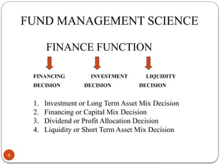 FUND MANAGEMENT SCIENCE
FINANCE FUNCTION
FINANCING INVESTMENT LIQUIDITY
DECISION DECISION DECISION
1. Investment or Long Term Asset Mix Decision
2. Financing or Capital Mix Decision
3. Dividend or Profit Allocation Decision
4. Liquidity or Short Term Asset Mix Decision
6
 