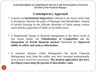 ALSO REFERRED AS CORPORATE FINANCE OR MANAGERIAL FINANCE
The Role of The Financial Manager
Contemporary Approach
 Concern on Institutional Imperatives referred as the focus which lead
to divergence between the goals of Managers and Shareholders. Instead
of merely focusing on the efficient allocation of funds among various
assets and the acquisition of funds on favorable terms.
 A fundamental change in financial management is the direct result of
two recent trends: the Globalization of Competition and the
Integration of World financial markets facilitated by Improved
ability to collect and analyze information.
 A common element, which distinguishes the recent Financial
Management tools from the earlier ones have emerged predominantly
from practice and from consultants. The modern approaches also have
developed concerning the pursuit of shareholder value.
13
 