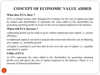 CONCEPT OF ECONOMIC VALUE ADDED
What does EVA show ?
EVA is residual income after charging the Company for the cost of capital provided
by lenders and shareholders. It represents the value added to the shareholders by
generating operating profits in excess of the cost of capital employed in the business.
When will EVA increase ?
(a)Operating profits can be made to grow without employing more capital, i.e. greater
efficiency.
(b)Additional capital is invested in projects that return more than the cost of obtaining
new capital, i.e., profitable growth.
(c)Capital is curtailed in activities that do not cover the cost of capital, i.e., liquidate
unproductive capital.
Utility of EVA
(i) EVA represents the value added to the shareholders by generating operating
profits over and above the cost of capital employed in the business. Hence it is a
measure of financial performance.
16
 