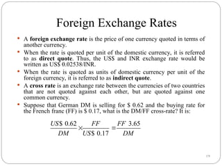 19
Foreign Exchange Rates
 A foreign exchange rate is the price of one currency quoted in terms of
another currency.
 When the rate is quoted per unit of the domestic currency, it is referred
to as direct quote. Thus, the US$ and INR exchange rate would be
written as US$ 0.02538/INR.
 When the rate is quoted as units of domestic currency per unit of the
foreign currency, it is referred to as indirect quote.
 A cross rate is an exchange rate between the currencies of two countries
that are not quoted against each other, but are quoted against one
common currency.
 Suppose that German DM is selling for $ 0.62 and the buying rate for
the French franc (FF) is $ 0.17, what is the DM/FF cross-rate? It is:
$ 0.62 3.65
$ 0.17
US FF FF
DM US DM
 
 