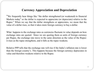 22
Currency Appreciation and Depreciation
“We frequently hear things like “the dollar strengthened (or weakened) in financial
Markets today” or the dollar is expected to appreciate (or depreciate) relative to the
Rupee.” When we say that the dollar strengthens or appreciates, we mean that the
value of a dollar rises, so that it takes more foreign currency to buy a dollar.
What happens to the exchange rates as currencies fluctuate in value depends on how
exchange rates are quoted. Since we are quoting them as units of foreign currency
per Rupee, the exchange rate move in the same direction as the value of the Rupee:
it rises as the rupee strengthens, and it falls as the rupee weakens.
Relative PPP tells that the exchange rate will rise if the India’s inflation rate is lower
than the foreign country’s. This happens because the foreign currency depreciates in
value and therefore weakens relative to the Rupee.
 