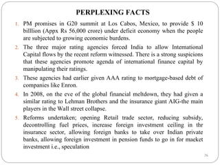 26
PERPLEXING FACTS
1. PM promises in G20 summit at Los Cabos, Mexico, to provide $ 10
billlion (Appx Rs 56,000 crore) under deficit economy when the people
are subjected to growing economic burdens.
2. The three major rating agencies forced India to allow International
Capital flows by the recent reform witnessed. There is a strong suspicions
that these agencies promote agenda of international finance capital by
manipulating their ratings.
3. These agencies had earlier given AAA rating to mortgage-based debt of
companies like Enron.
4. In 2008, on the eve of the global financial meltdown, they had given a
similar rating to Lehman Brothers and the insurance giant AIG-the main
players in the Wall street collapse.
5. Reforms undertaken; opening Retail trade sector, reducing subsidy,
decontrolling fuel prices, increase foreign investment ceiling in thr
insurance sector, allowing foreign banks to take over Indian private
banks, allowing foreign investment in pension funds to go in for maeket
investment i.e., speculation
 