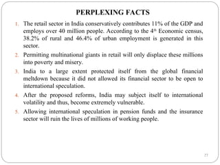 27
PERPLEXING FACTS
1. The retail sector in India conservatively contributes 11% of the GDP and
employs over 40 million people. According to the 4th
Economic census,
38.2% of rural and 46.4% of urban employment is generated in this
sector.
2. Permitting multinational giants in retail will only displace these millions
into poverty and misery.
3. India to a large extent protected itself from the global financial
meltdown because it did not allowed its financial sector to be open to
international speculation.
4. After the proposed reforms, India may subject itself to international
volatility and thus, become extremely vulnerable.
5. Allowing international speculation in pension funds and the insurance
sector will ruin the lives of millions of working people.
 
