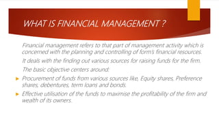 WHAT IS FINANCIAL MANAGEMENT ?
Financial management refers to that part of management activity which is
concerned with the planning and controlling of form’s financial resources.
It deals with the finding out various sources for raising funds for the firm.
The basic objective centers around:
 Procurement of funds from various sources like, Equity shares, Preference
shares, debentures, term loans and bonds.
 Effective utilisation of the funds to maximise the profitability of the firm and
wealth of its owners.
 