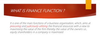 WHAT IS FINANCE FUNCTION ?
It is one of the main functions of a business organisation, which, aims at
procuring and judiciously utilising the financial resources with a view to
maximising the value of the firm thereby the value of the owners i.e.,
equity shareholders in a company is maximised.
 