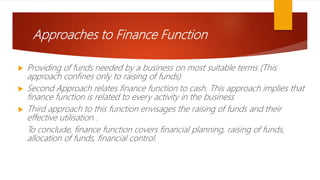 Approaches to Finance Function
 Providing of funds needed by a business on most suitable terms (This
approach confines only to raising of funds)
 Second Approach relates finance function to cash. This approach implies that
finance function is related to every activity in the business
 Third approach to this function envisages the raising of funds and their
effective utilisation .
To conclude, finance function covers financial planning, raising of funds,
allocation of funds, financial control.
 