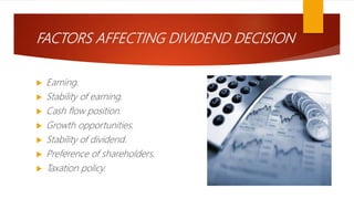FACTORS AFFECTING DIVIDEND DECISION
 Earning.
 Stability of earning.
 Cash flow position.
 Growth opportunities.
 Stability of dividend.
 Preference of shareholders.
 Taxation policy.
 