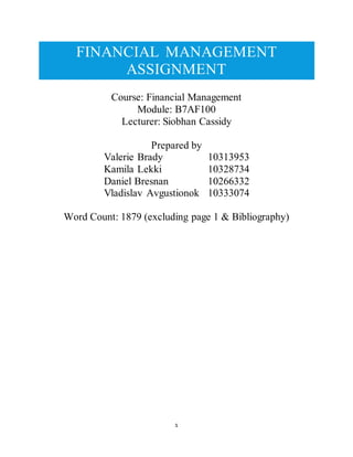 1
FINANCIAL MANAGEMENT
ASSIGNMENT
Course: Financial Management
Module: B7AF100
Lecturer: Siobhan Cassidy
Prepared by
Valerie Brady 10313953
Kamila Lekki 10328734
Daniel Bresnan 10266332
Vladislav Avgustionok 10333074
Word Count: 1879 (excluding page 1 & Bibliography)
 