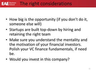 The right considerations
• How big is the opportunity (if you don’t do it,
someone else will)
• Startups are built top-down by hiring and
retaining the right team
• Make sure you understand the mentality and
the motivation of your financial investors.
Polish your VC finance fundamentals, if need
be.
• Would you invest in this company?
12
 