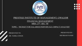 PRESTIGE INSTITUTE OF MANAGEMENT, GWALIOR
FINANCIAL MANAGEMENT
MBA -2ND SEC "B"
TOPIC- “BUDGET FOR SALARIED INDIVIDUALS: IMPACT ANALYSIS”
PRESENTED TO:
DR. TARIKA SINGH
PRESENTED BY :
SHUBHAM NANDI
 