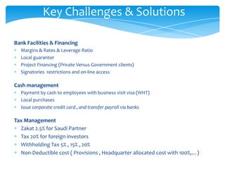 Key Challenges & Solutions

Bank Facilities & Financing
  Margins & Rates & Leverage Ratio
  Local guarantor
  Project Financing (Private Versus Government clients)
  Signatories restrictions and on-line access

Cash management
  Payment by cash to employees with business visit visa (WHT)
  Local purchases
  Issue corporate credit card , and transfer payroll via banks

Tax Management
  Zakat 2.5% for Saudi Partner
  Tax 20% for foreign investors
  Withholding Tax 5% , 15% , 20%
  Non-Deductible cost ( Provisions , Headquarter allocated cost with 100%,…)
 